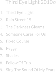 Third Eye Light      Third Eye Light 2010© 1. 2. Rain Street 19 3. The Darkness Gleams 4. Someone Cares For Us 5. Fixed Course 6. Peggy 7. Shades 8. Fellow Of Trip 9. Sing The Sound Of My Fears