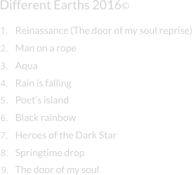 Different Earths 2016© Man on a rope Aqua Rain is falling Poet’s island Black rainbow Heroes of the Dark Star Springtime drop 1. Reinassance (The door of my soul reprise) 2. 3. 4. 5. 6. 7. 8. 9. The door of my soul