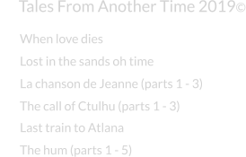 Tales From Another Time 2019© Lost in the sands oh time La chanson de Jeanne (parts 1 - 3) The call of Ctulhu (parts 1 - 3) Last train to Atlana The hum (parts 1 - 5) When love dies