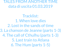 TALES FROM ANOTHER TIME data di uscita 01.03.2019  Tracklist: 1. When love dies 2. Lost in the sands of time 3. La chanson de Jeanne (parts 1-3) 4. The call of Cthulhu (parts 1-3) 5. Last train to Atlana 6. The Hum (parts 1-5)